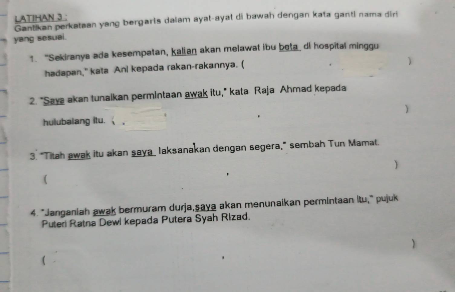 LATIHAN 3 : 
Gantikan perkataan yang bergaris dalam ayat-ayat di bawah dengan kata ganti nama diri 
yang sesuai. 
1. "Sekiranya ada kesempatan, kalian akan melawat ibu beta di hospital minggu 
hadapan," kata Anl kepada rakan-rakannya. ( 
) 
2. "Saya akan tunaikan permintaan awak itu," kata Raja Ahmad kepada 
) 
hulubalang itu. 
3. "Titah awak itu akan saya laksanakan dengan segera," sembah Tun Mamat. 
) 
( 
4. *Janganiah awak bermuram durja,şaya akan menunaikan permintaan itu," pujuk 
Puteri Ratna Dewi kepada Putera Syah Rizad. 
)