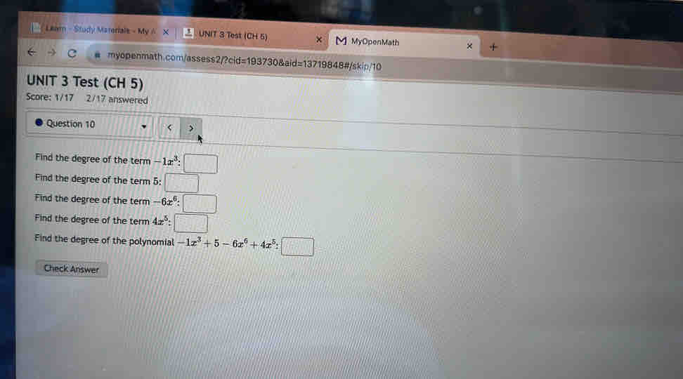 Leam - Study Materials - My A X UNIT 3 Test (CH 5) × M] MyOpenMath × 
myopenmath.com/assess2/?cid=193730&aid=13719848#/skip/10 
UNIT 3 Test (CH 5) 
Score: 1/17 2/17 answered 
Question 10 < > 
Find the degree of the term -1x^3:□
Find the degree of the term 5:□
Find the degree of the term -6x^6:□
Find the degree of the term 4x^5:□
Find the degree of the polynomial -1x^3+5-6x^6+4x^5:□
Check Answer