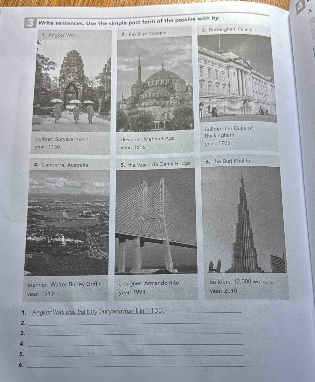 a 
A 
3 Write sentences. Use the simple past form of the passive with by. 
builder: the Duke of 
builder: Suryavarman II designer: Mehmet Aga Buckingham 
year: 1150 year: 1616 year: 1705 
5. the Vasco da Gama Bridge 
planner: Walter Burley Griffin designer: Armando Rito builders: 12,000 workers 
year: 1913 year : 1998 year : 2010 
1. Angkor Wat was built by Suryavarman II in 1150._ 
2._ 
3._ 
4._ 
5._ 
6._