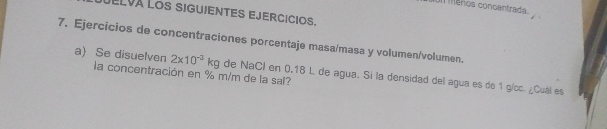 1011 ménos concentrada. 
JELVA LOS SIGUIENTES EJERCICIOS. 
7. Ejercicios de concentraciones porcentaje masa/masa y volumen/volumen. 
a) Se disuelven 2x10^(-3)kg de NaCl en 0.18 L de agua. Si la densidad del agua es de 1 g/cc. ¿Cuál es 
la concentración en % m/m de la sal?