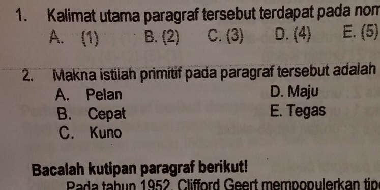 Kalimat utama paragraf tersebut terdapat pada nom
A. (1) B. (2) C. (3) D. (4) E. (5)
2. Makna istilah primitif pada paragraf tersebut adalah
A. Pelan D. Maju
B. Cepat E. Tegas
C. Kuno
Bacalah kutipan paragraf berikut!
Pada tabun 1952 Clifford Geert mempopulerkan tip