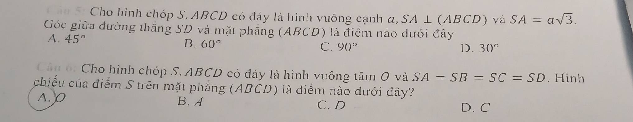 Cho hình chóp S. ABCD có đáy là hình vuông cạnh a, SA⊥ (ABCD) và SA=asqrt(3). 
Góc giữa đường thăng SD và mặt phăng (ABCD) là điểm nào dưới đây
A. 45°
B. 60°
C. 90° D. 30°
Câu ó: Cho hình chóp S. ABCD có đáy là hình vuông tâm O và SA=SB=SC=SD Hình
chiều của điểm S trên mặt phẳng (ABCD) là điểm nào dưới đây?
A. O
B. A
C. D D. C