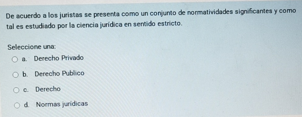 De acuerdo a los juristas se presenta como un conjunto de normatividades significantes y como
tal es estudiado por la ciencia jurídica en sentido estricto.
Seleccione una:
a. Derecho Privado
b. Derecho Publico
c. Derecho
d. Normas jurídicas