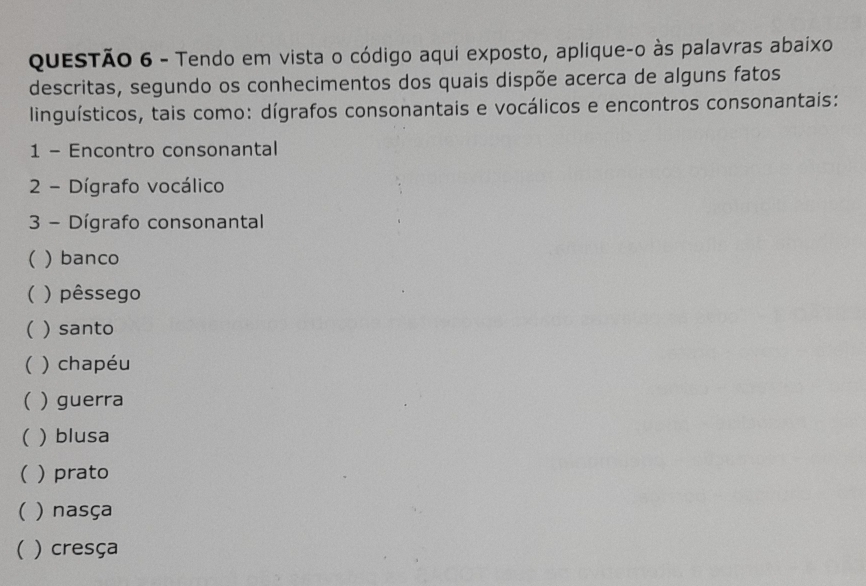 Tendo em vista o código aqui exposto, aplique-o às palavras abaixo 
descritas, segundo os conhecimentos dos quais dispõe acerca de alguns fatos 
linguísticos, tais como: dígrafos consonantais e vocálicos e encontros consonantais: 
1 - Encontro consonantal 
2 - Dígrafo vocálico 
3 - Dígrafo consonantal 
( ) banco 
( ) pêssego 
( ) santo 
( ) chapéu 
( ) guerra 
( ) blusa 
( prato 
( ) nasça 
( ) cresça