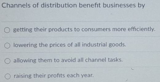 Channels of distribution beneft businesses by
getting their products to consumers more efficiently.
lowering the prices of all industrial goods.
allowing them to avoid all channel tasks.
raising their profts each year.