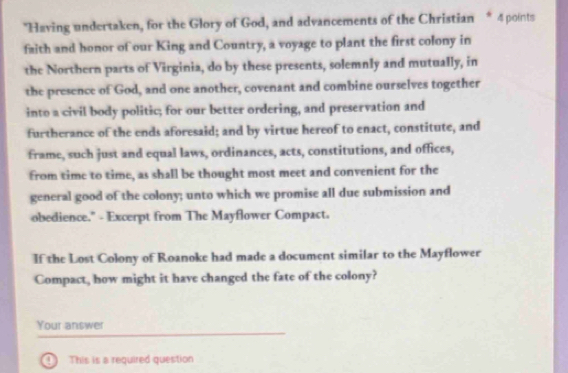 "Having undertaken, for the Glory of God, and advancements of the Christian * 4 points 
faith and honor of our King and Country, a voyage to plant the first colony in 
the Nortbern parts of Virginia, do by these presents, solemnly and mutually, in 
the presence of God, and one another, covenant and combine ourselves together 
into a civil body politic; for our better ordering, and preservation and 
furtherance of the ends aforesaid; and by virtue hereof to enact, constitute, and 
frame, such just and equal laws, ordinances, acts, constitutions, and offices, 
from time to time, as shall be thought most meet and convenient for the 
general good of the colony; unto which we promise all due submission and 
obedience." - Excerpt from The Mayflower Compact. 
If the Lost Colony of Roanoke had made a document similar to the Mayflower 
Compact, how might it have changed the fate of the colony? 
Your answer 
1 This is a required question