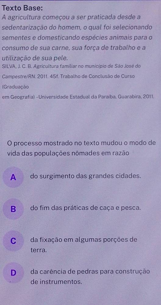 Texto Base:
A agricultura começou a ser praticada desde a
sedentarização do homem, o qual foi selecionando
sementes e domesticando espécies animais para o
consumo de sua carne, sua força de trabalho e a
utilização de sua pele.
SILVA, J. C. B. Agricultura familiar no município de São José do
Campestre/RN. 2011. 45f. Trabalho de Conclusão de Curso
(Graduação
em Geografia) -Universidade Estadual da Paraíba, Guarabira, 2011.
O processo mostrado no texto mudou o modo de
vida das populações nômades em razão
A do surgimento das grandes cidades.
B do fim das práticas de caça e pesca.
C da fixação em algumas porções de
terra.
D da carência de pedras para construção
de instrumentos.