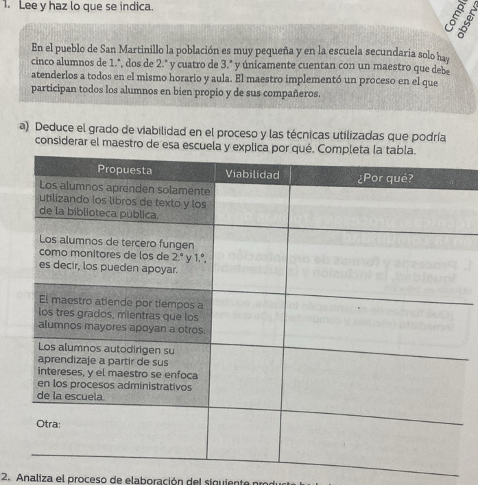 Lee y haz lo que se indica.
E
8
En el pueblo de San Martinillo la población es muy pequeña y en la escuela secundaria solo hay
cinco alumnos de 1.°, dos de 2.° y cuatro de 3.º y únicamente cuentan con un maestro que debe
atenderlos a todos en el mismo horario y aula. El maestro implementó un proceso en el que
participan todos los alumnos en bien propio y de sus compañeros.
a) Deduce el grado de viabilidad en el proceso y las técnicas utilizadas que podría
considerar el maestro de esa
2. Analiza el proceso de elaboración del siguiente