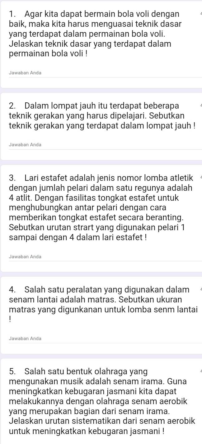 Agar kita dapat bermain bola voli dengan 
baik, maka kita harus menguasai teknik dasar 
yang terdapat dalam permainan bola voli. 
Jelaskan teknik dasar yang terdapat dalam 
permainan bola voli ! 
Jawaban Anda 
2. Dalam lompat jauh itu terdapat beberapa 
teknik gerakan yang harus dipelajari. Sebutkan 
teknik gerakan yang terdapat dalam lompat jauh ! 
Jawaban Anda 
3. Lari estafet adalah jenis nomor lomba atletik 
dengan jumlah pelari dalam satu regunya adalah
4 atlit. Dengan fasilitas tongkat estafet untuk 
menghubungkan antar pelari dengan cara 
memberikan tongkat estafet secara beranting. 
Sebutkan urutan strart yang digunakan pelari 1
sampai dengan 4 dalam lari estafet ! 
Jawaban Anda 
4. Salah satu peralatan yang digunakan dalam 
senam lantai adalah matras. Sebutkan ukuran 
matras yang digunkanan untuk lomba senm lantai 
Jawaban Anda 
5. Salah satu bentuk olahraga yang 
mengunakan musik adalah senam irama. Guna 
meningkatkan kebugaran jasmani kita dapat 
melakukannya dengan olahraga senam aerobik 
yang merupakan bagian dari senam irama. 
Jelaskan urutan sistematikan dari senam aerobik 
untuk meningkatkan kebugaran jasmani !