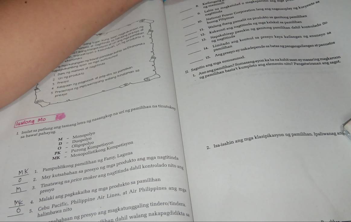 Labis na magkatulad o magkapareno ang mg a   
__10. National Power Corporation lang ang nagsusuplay ng kuryente sa
nagtitinda
buong Pilipinas
_11. Walang ihang pamalit na produkto sa ganitong pamilihan
_12. Kakaunti ang nagtitinda ng mga kalakal sa pamiliban
_13. Napakahirap pasukin ng ganitong pamilihan dahil kontrolado ito
ng nagtitínda
_14. Limitado ang kontrol sa presyo kaya kailangan ng anunsyo sa
pamilihan
_15. Ang presyo ay nakadepende sa batas ng pangangailangan at panustos
ng tga katangian ng bawat pamilihan batay sa Ekonomik,
chonomiks
hapaghahambing ayon sa mga sumusunar
II. Sagutin ang mga sumusunod.
1. Ano ang pamilihan? Sumasang-ayon ka ba na kahit saan ay maaaring magkaroon
ng pamilihan basta't kumpleto ang elemento nito? Pangatwiranan ang sagot,
3 Presyo 2 Un ng produkta Dami ng mamimili at nagtifinda
4 Kalayaan ng pagpasok at pag-alis sa pamilihar
5 Presensyang impluwensyang walang kinalaman s
presyo
J. Isulat sa patlang ang tamang letra ng nəaangkop na uri ng pamilihan na tinutuko
Isulong Mo
sa bawat pahayag.
Monopolyo
M- Duopolyo
2. Isa-isahin ang mga klasipikasyon ng pamilihan. Ipaliwanag ang
D-.
Oligopolyo
O- Purong Kompetisyon
PK -
MK -
Monopolistikong Kompetisyon
1. Pampublikong pamilihan ng Famy, Laguna
2. May kutsabahan sa presyo ng mga produkto ang mga nagtitinda
_3. Tinatawag na price maker ang nagtitinda dahil kontrolado nito an
_4. Malaki ang pagkakaiba ng mga produkto sa pamilihan
presyo
_5. Cebu Pacific, Philippine Air Lines, at Air Philippines ang mga
ababaan ng presyo ang magkatunggaling tindero/tindera
_halimbawa nito
han dahil walang nakapagdidikta sa