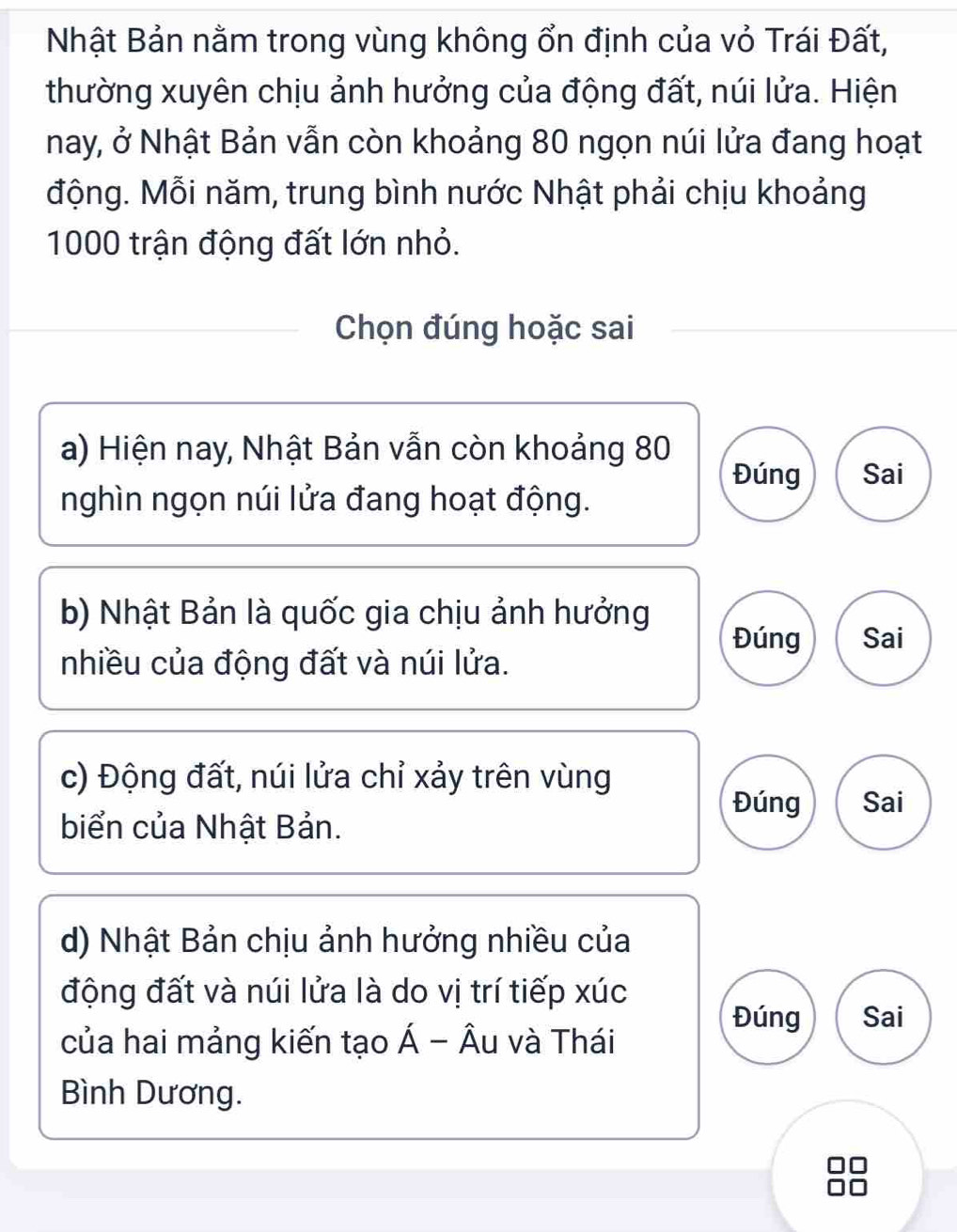 Nhật Bản nằm trong vùng không ổn định của vỏ Trái Đất,
thường xuyên chịu ảnh hưởng của động đất, núi lửa. Hiện
nay, ở Nhật Bản vẫn còn khoảng 80 ngọn núi lửa đang hoạt
động. Mỗi năm, trung bình nước Nhật phải chịu khoảng
1000 trận động đất lớn nhỏ.
Chọn đúng hoặc sai
a) Hiện nay, Nhật Bản vẫn còn khoảng 80
Đúng Sai
nghìn ngọn núi lửa đang hoạt động.
b) Nhật Bản là quốc gia chịu ảnh hưởng
Đúng Sai
nhiều của động đất và núi lửa.
c) Động đất, núi lửa chỉ xảy trên vùng
Đúng Sai
biển của Nhật Bản.
d) Nhật Bản chịu ảnh hưởng nhiều của
động đất và núi lửa là do vị trí tiếp xúc
Đúng Sai
của hai mảng kiến tạo Á - Âu và Thái
Bình Dương.