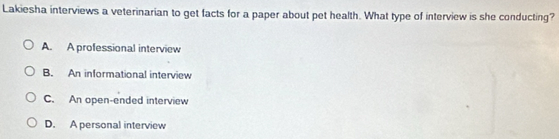 Lakiesha interviews a veterinarian to get facts for a paper about pet health. What type of interview is she conducting?
A. A professional interview
B. An informational interview
C. An open-ended interview
D. A personal interview