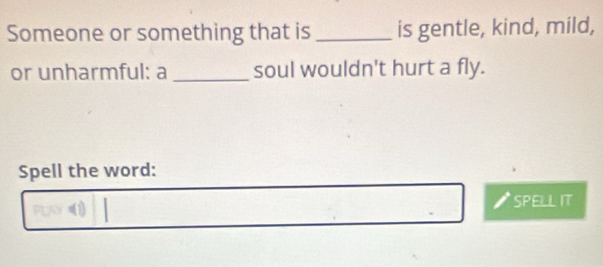 Someone or something that is_ is gentle, kind, mild, 
or unharmful: a _soul wouldn't hurt a fly. 
Spell the word: 
SPELL IT