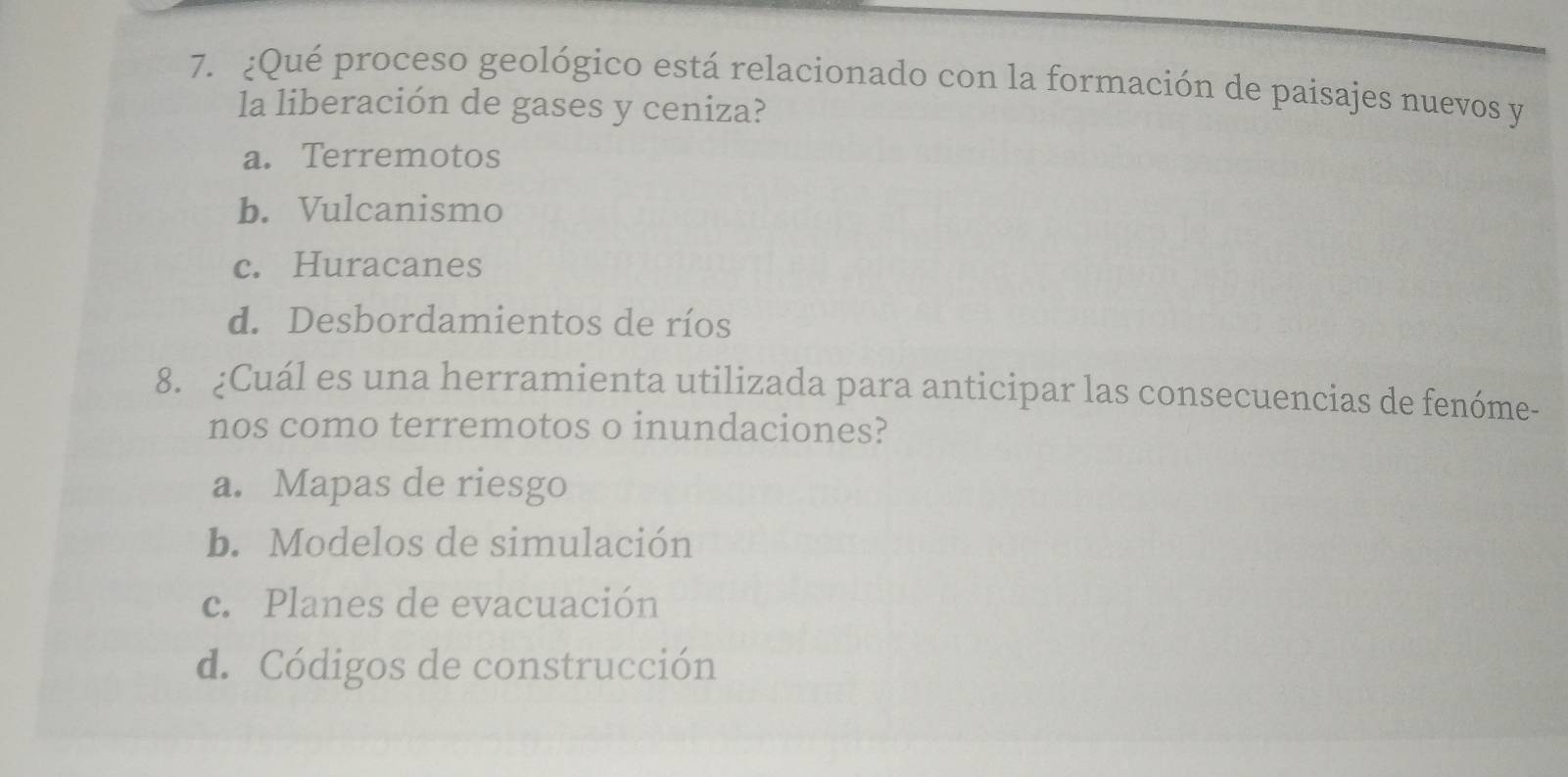 ¿Qué proceso geológico está relacionado con la formación de paisajes nuevos y
la liberación de gases y ceniza?
a. Terremotos
b. Vulcanismo
c. Huracanes
d. Desbordamientos de ríos
8. ¿Cuál es una herramienta utilizada para anticipar las consecuencias de fenóme-
nos como terremotos o inundaciones?
a. Mapas de riesgo
b. Modelos de simulación
c. Planes de evacuación
d. Códigos de construcción