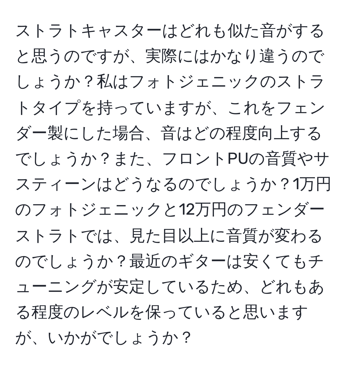 ストラトキャスターはどれも似た音がすると思うのですが、実際にはかなり違うのでしょうか？私はフォトジェニックのストラトタイプを持っていますが、これをフェンダー製にした場合、音はどの程度向上するでしょうか？また、フロントPUの音質やサスティーンはどうなるのでしょうか？1万円のフォトジェニックと12万円のフェンダーストラトでは、見た目以上に音質が変わるのでしょうか？最近のギターは安くてもチューニングが安定しているため、どれもある程度のレベルを保っていると思いますが、いかがでしょうか？