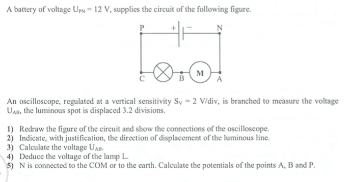 A battery of voltage U_PN=12V , supplies the circuit of the following figure. 
An oscilloscope, regulated at a vertical sensitivity S_V=2V/div , is branched to measure the voltage
U_AB , the luminous spot is displaced 3.2 divisions. 
1) Redraw the figure of the circuit and show the connections of the oscilloscope. 
2) Indicate, with justification, the direction of displacement of the luminous line. 
3) Calculate the voltage U_AB. 
4) Deduce the voltage of the lamp L. 
5) N is connected to the COM or to the earth. Calculate the potentials of the points A, B and P.