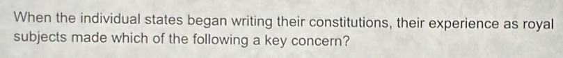 When the individual states began writing their constitutions, their experience as royal 
subjects made which of the following a key concern?