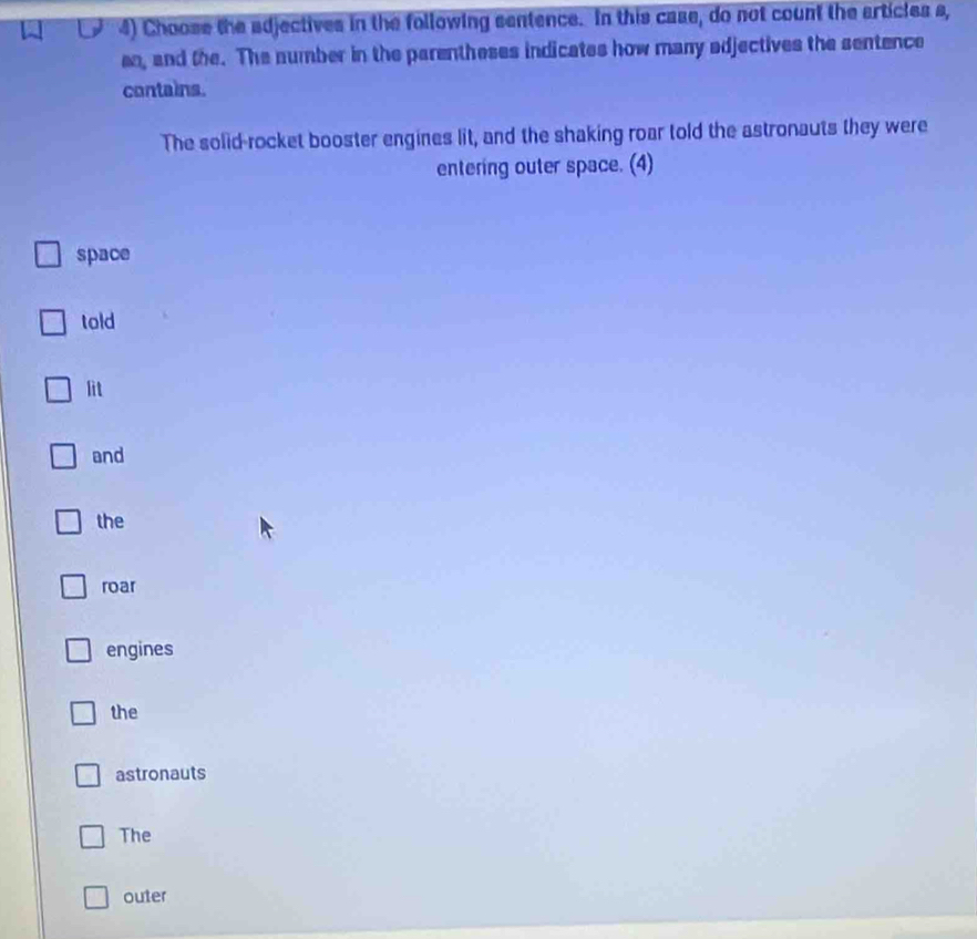 Choose the adjectives in the following sentence. In this case, do not count the articles s,
an, and the. The number in the parentheses indicates how many adjectives the sentence
contains.
The solid-rocket booster engines lit, and the shaking roar told the astronauts they were
entering outer space. (4)
space
told
lit
and
the
roar
engines
the
astronauts
The
outer