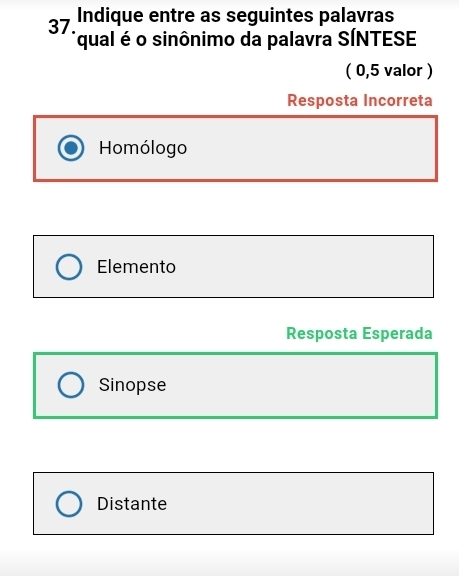 Indique entre as seguintes palavras
37. qual é o sinônimo da palavra SÍNTESE
( 0,5 valor )
Resposta Incorreta
Homólogo
Elemento
Resposta Esperada
Sinopse
Distante