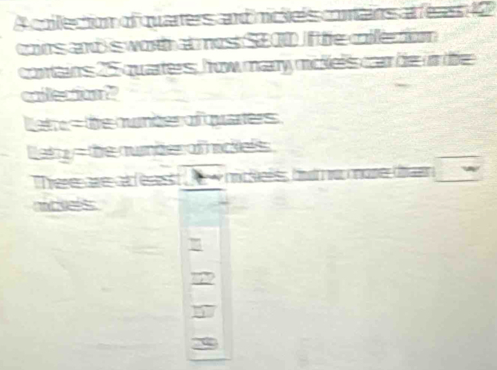 A collection of quarters and nicieés comains at fé a s 1 
cons and s wot ms $200 fe cle ton 
conains 25 quarters, frow mary mckels car be i te 
coecior? 
tete s the number of quaers 
lety=the aumder of hickelss 
Tere are ésest A - mc telss f u cane d 
nckes