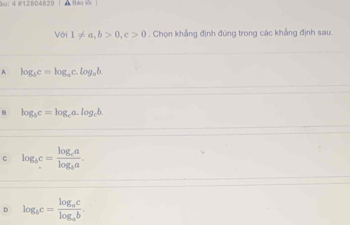 äu; 4 #12804829 Báo lồi
Với 1!= a, b>0, c>0. Chọn khẳng định đúng trong các khẳng định sau.
A log _bc=log _ac.log _ab.
B log _bc=log _ca.log _cb.
C log _bc=frac log _calog _ba.
D log _bc=frac log _aclog _ab.