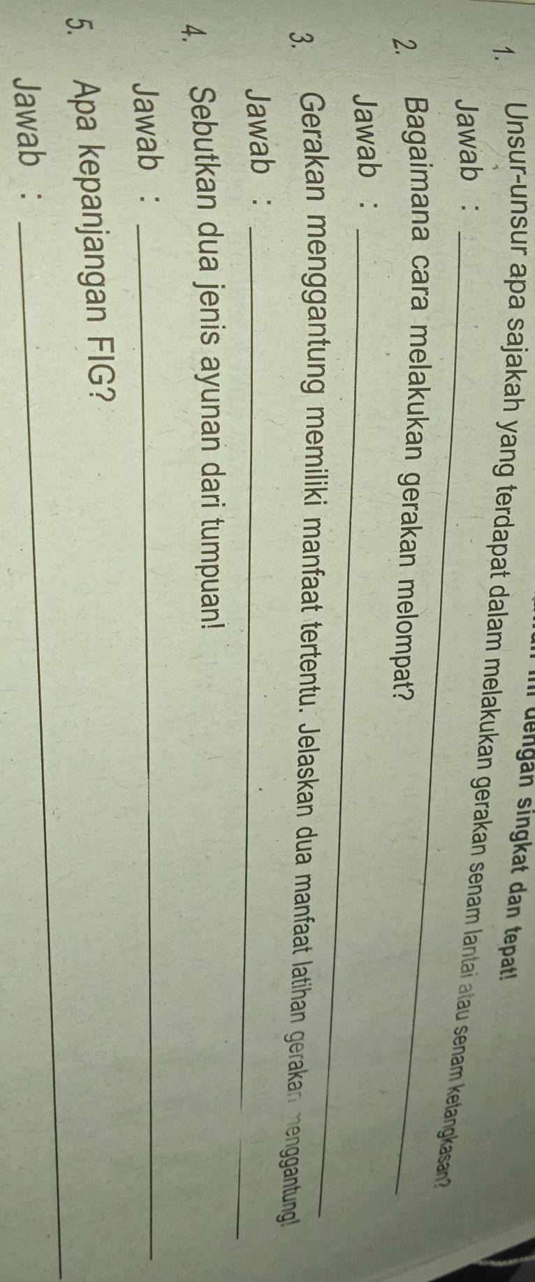 Im dengan singkat dan tepat! 
1. 
Unsur-unsur apa sajakah yang terdapat dalam melakukan gerakan senam lantai atau senam ketangkasan? 
Jawab :_ 
2. Bagaimana cara melakukan gerakan melompat? 
Jawab :_ 
3. Gerakan menggantung memiliki manfaat tertentu. Jelaskan dua manfaat latihan gerakan menggantung 
Jawab :_ 
4. Sebutkan dua jenis ayunan dari tumpuan! 
Jawab :_ 
5. Apa kepanjangan FIG? 
Jawab : 
_