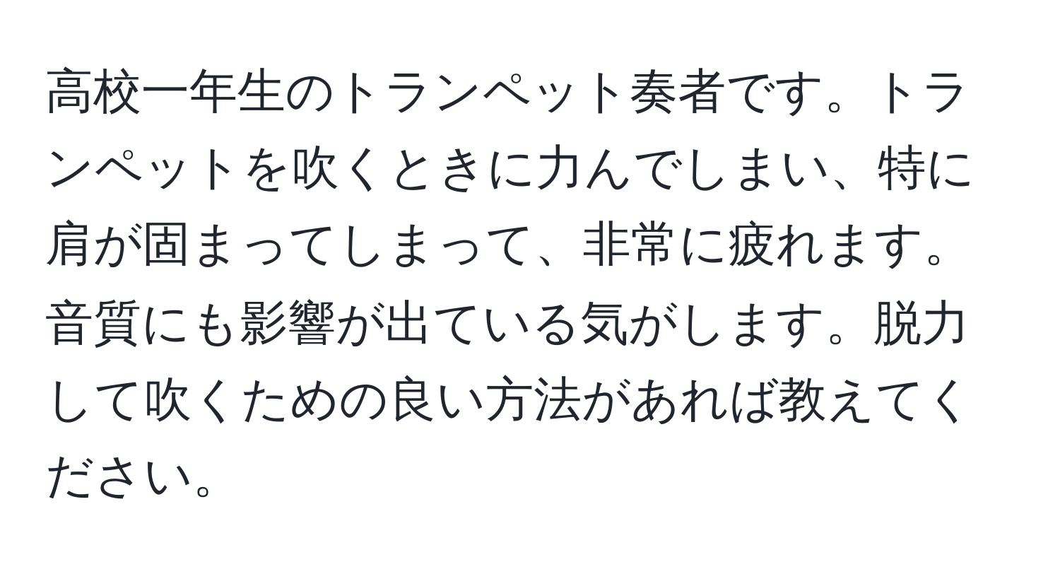 高校一年生のトランペット奏者です。トランペットを吹くときに力んでしまい、特に肩が固まってしまって、非常に疲れます。音質にも影響が出ている気がします。脱力して吹くための良い方法があれば教えてください。