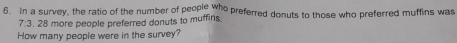 in a survey, the ratio of the number of people who preferred donuts to those who preferred muffins was
7:3.28 more people preferred donuts to muffins 
How many people were in the survey?