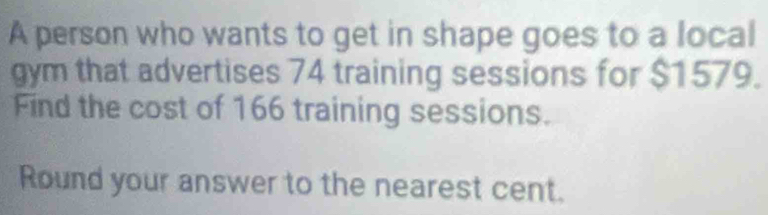 A person who wants to get in shape goes to a local 
gym that advertises 74 training sessions for $1579. 
Find the cost of 166 training sessions. 
Round your answer to the nearest cent.