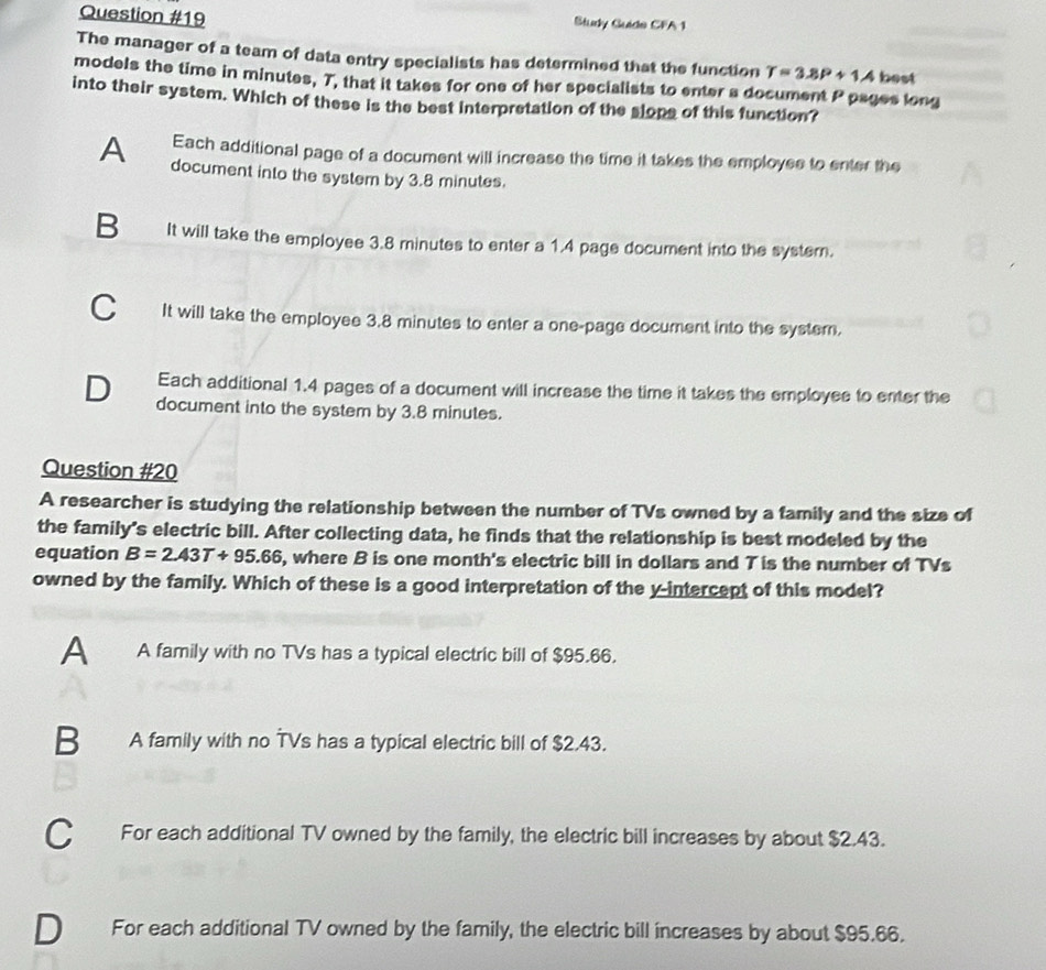 Study Guide CFA 1
The manager of a team of data entry specialists has determined that the function T=3.8P+1.4 best
models the time in minutes, T, that it takes for one of her specialists to enter a document P pages long
into their system. Which of these is the best interpretation of the slops of this function?
Each additional page of a document will increase the time it takes the employes to enter the
A document into the system by 3.8 minutes.
B It will take the employee 3.8 minutes to enter a 1.4 page document into the syster.
C It will take the employee 3.8 minutes to enter a one-page document into the system.
Each additional 1.4 pages of a document will increase the time it takes the employee to enter the
D document into the system by 3.8 minutes.
Question #20
A researcher is studying the relationship between the number of TVs owned by a family and the size of
the family's electric bill. After collecting data, he finds that the relationship is best modeled by the
equation B=2.43T+95.66 , where B is one month's electric bill in dollars and T is the number of TVs
owned by the family. Which of these is a good interpretation of the y-intercept of this model?
A A family with no TVs has a typical electric bill of $95.66.
B A family with no TVs has a typical electric bill of $2.43.
C For each additional TV owned by the family, the electric bill increases by about $2.43.
For each additional TV owned by the family, the electric bill increases by about $95.66.