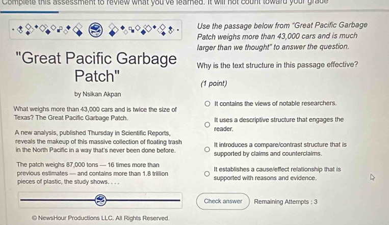 Complete this assessment to review what you've learned. It will not count toward your grade
Use the passage below from “Great Pacific Garbage
Patch weighs more than 43,000 cars and is much
larger than we thought" to answer the question.
"Great Pacific Garbage Why is the text structure in this passage effective?
Patch"
(1 point)
by Nsikan Akpan
It contains the views of notable researchers.
What weighs more than 43,000 cars and is twice the size of
Texas? The Great Pacific Garbage Patch. It uses a descriptive structure that engages the
A new analysis, published Thursday in Scientific Reports, reader.
reveals the makeup of this massive collection of floating trash It introduces a compare/contrast structure that is
in the North Pacific in a way that's never been done before. supported by claims and counterclaims.
The patch weighs 87,000 tons — 16 times more than It establishes a cause/effect relationship that is
previous estimates — and contains more than 1.8 trillion
pieces of plastic, the study shows. . . . supported with reasons and evidence.
Check answer Remaining Attempts : 3
NewsHour Productions LLC. All Rights Reserved.