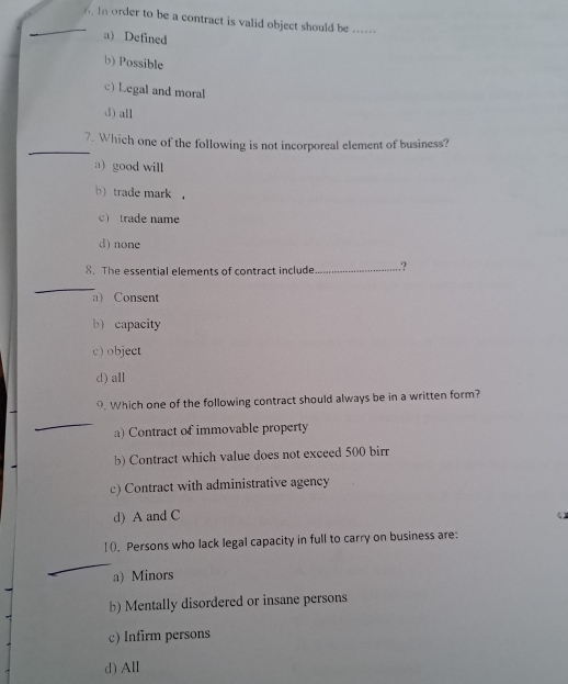 Iorder to be a contract is valid object should be ..---.
a) Defined
b) Possible
c) Legal and moral
d) all
_
7. Which one of the following is not incorporeal element of business?
a) good will
b) trade mark ，
c trade name
d) none
8. The essential elements of contract include_ .?
_
a) Consent
b capacity
c) object
d) all
9. Which one of the following contract should always be in a written form?
_
a) Contract of immovable property
b) Contract which value does not exceed 500 birr
c) Contract with administrative agency
d) A and C
] (). Persons who lack legal capacity in full to carry on business are:
_
a) Minors
b) Mentally disordered or insane persons
c) Infirm persons
d) All