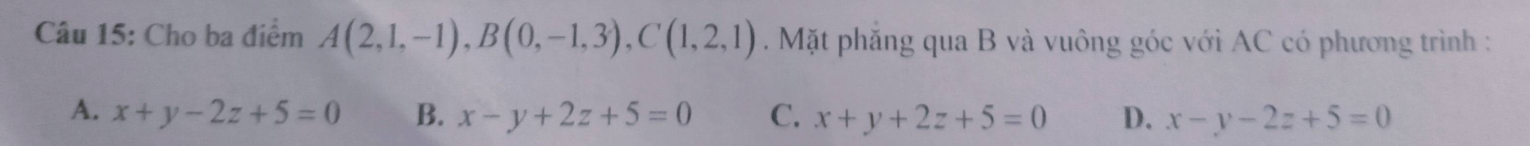 Cho ba điểm A(2,1,-1), B(0,-1,3), C(1,2,1). Mặt phẳng qua B và vuông góc với AC có phương trình :
A. x+y-2z+5=0 B. x-y+2z+5=0 C. x+y+2z+5=0 D. x-y-2z+5=0