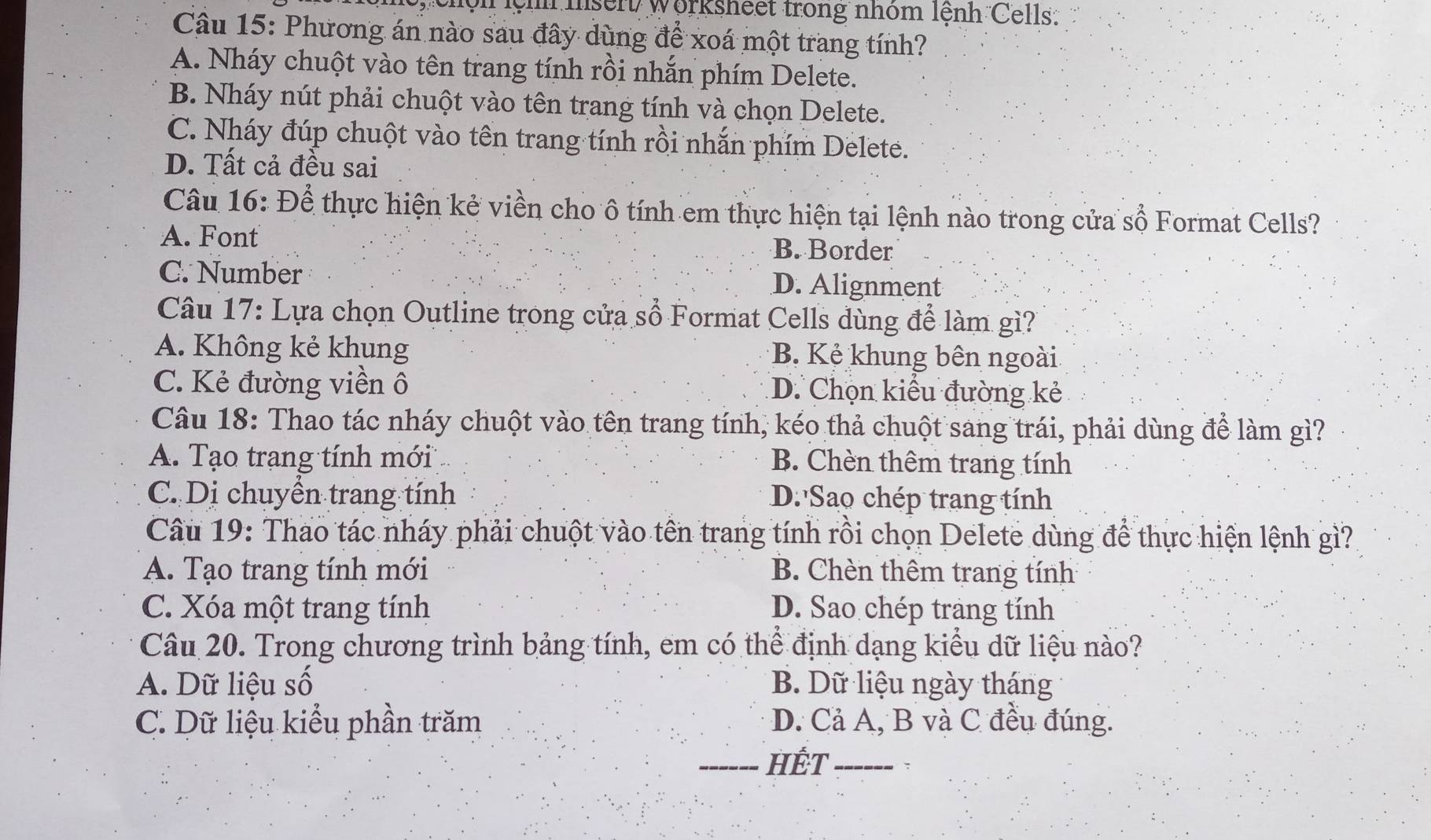 ộn lệh msert/ Worksheet trong nhóm lệnh Cells:
Câu 15: Phương án nào sau đây dùng để xoá một trang tính?
A. Nháy chuột vào tên trang tính rồi nhắn phím Delete.
B. Nháy nút phải chuột vào tên trang tính và chọn Delete.
C. Nháy đúp chuột vào tên trang tính rồi nhắn phím Delete.
D. Tất cả đều sai
Câu 16: Để thực hiện kẻ viền cho ô tính em thực hiện tại lệnh nào trong cửa số Format Cells?
A. Font B. Border
C. Number D. Alignment
Câu 17: Lựa chọn Outline trong cửa sổ Format Cells dùng để làm gì?
A. Không kẻ khung B. Kẻ khung bên ngoài
C. Kẻ đường viền ô D. Chọn kiểu đường kẻ
Câu 18: Thao tác nháy chuột vào tên trang tính, kéo thả chuột sang trái, phải dùng để làm gì?
A. Tạo trạng tính mới B. Chèn thêm trang tính
C. Dị chuyền trang tính D. Sao chép trang tính
Câu 19: Thao tác nháy phải chuột vào tên trang tính rồi chọn Delete dùng để thực hiện lệnh gì?
A. Tạo trang tính mới B. Chèn thêm trang tính
C. Xóa một trang tính D. Sao chép trang tính
Câu 20. Trong chương trình bảng tính, em có thể định dạng kiểu dữ liệu nào?
A. Dữ liệu số B. Dữ liệu ngày tháng
C. Dữ liệu kiểu phần trăm D. Cả A, B và C đều đúng.
_HÊT_