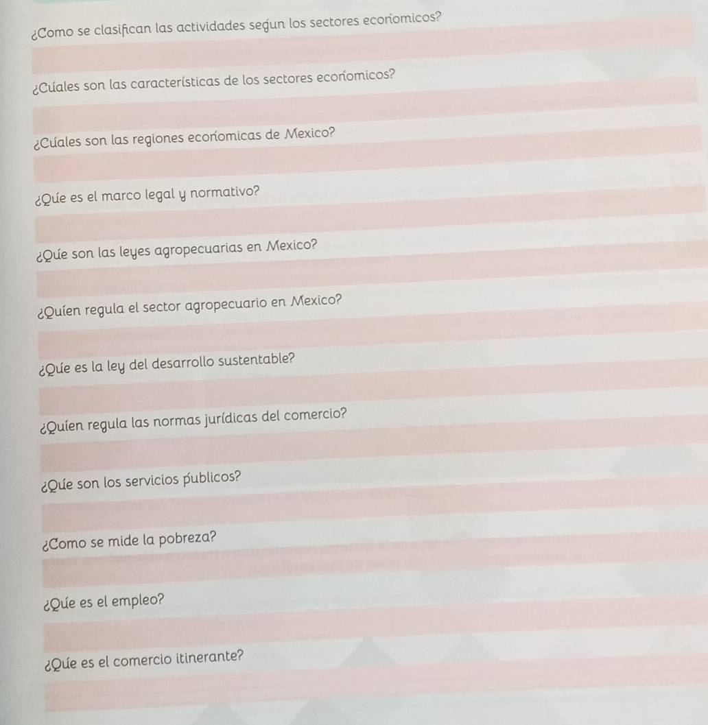 ¿Como se clasifican las actividades segun los sectores econíomicos? 
¿Cuales son las características de los sectores ecoríomicos? 
¿Cuales son las regiones economicas de Mexico? 
¿Que es el marco legal y normativo? 
¿Que son las leyes agropecuarias en Mexico? 
¿Quíen regula el sector agropecuario en Mexico? 
¿Que es la ley del desarrollo sustentable? 
¿Quíen regula las normas jurídicas del comercio? 
¿Que son los servicios publicos? 
¿Como se mide la pobreza? 
¿Que es el empleo? 
¿Que es el comercio itinerante?