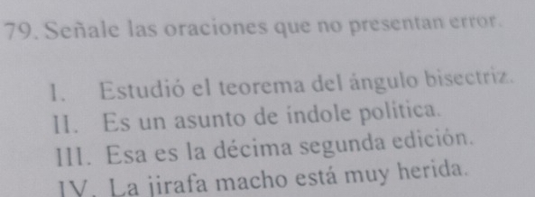 Señale las oraciones que no presentan error.
1. Estudió el teorema del ángulo bisectriz.
II. Es un asunto de índole política.
III. Esa es la décima segunda edición.
IV. La jirafa macho está muy herida.