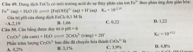 Dung dịch FeCl₃ có môi trường acid do sự thủy phân của ion Fe^(3+) theo phản ứng đơn giản hóa:
Fe^(3+)(aq)+H_2O(l)leftharpoons [Fe(OH)]^2+(aq)+H^+(aq)K_a=10^(-2.19)
Gía trị pH của dung dịch FeCl_30.1M là
·A. 2,19 B. 1,66 C. 0,22 D. 1,22
Câu 50. Cân bằng được duy trì ở pH=6
Cr_2O_7^((2-)(dacam)+H_2)Oleftharpoons 2CrO_4^((2-)(vang)+2H^+)
K_C=10^(-15.2)
Phần trăm lượng Cr_2O_7^(2-) ban đầu đã chuyển hóa thành CrO_4^(2-)la
A. 4,2% B. 3,1% C. 3,9% D. 4,8%