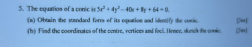 The equation of a conic is 5x^2+4y^2-40x+8y+64=0. 
(a) Obtain the standard form of its equation and identify the conie. [3m] 
(b) Find the coordinates of the centre, vertices and foci. Hence, sketcl the conic. [5m]