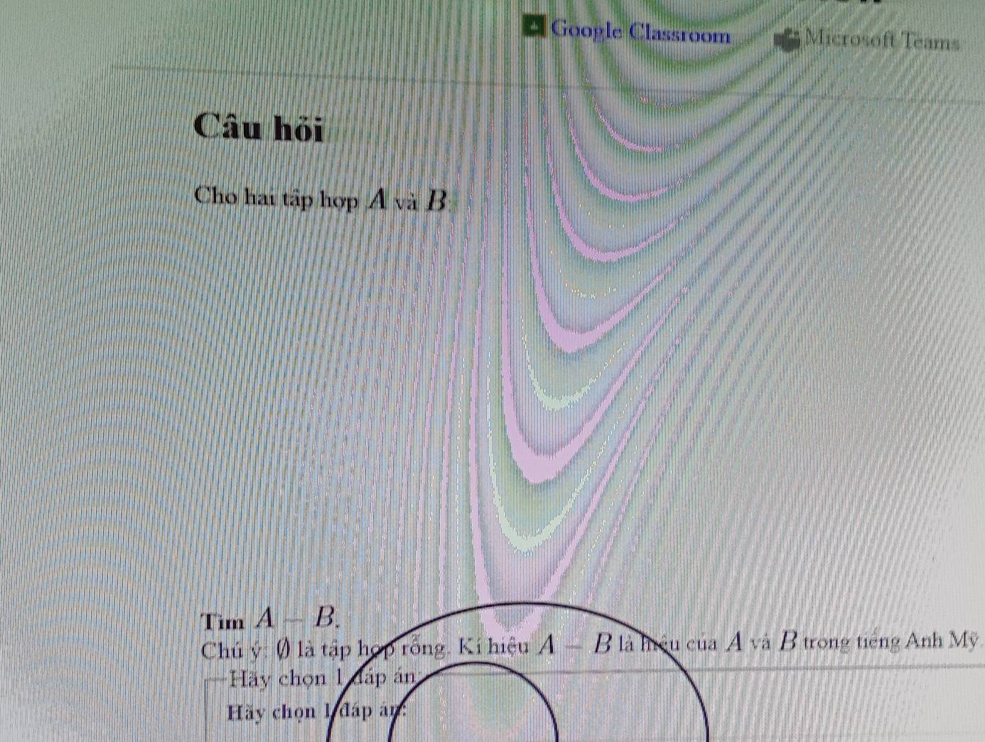 Goople Classroom Microsoft Teams 
Câu hỏi 
Cho hai tập hợp Á và B 
Tim A-B. 
Chú ý: () là tập hợp rỗng. Kí hiệu A-B là hiệu của A và B trong tiếng Anh Mỹ 
Hãy chọn 1 đáp án 
Hãy chọn 1 đáp án: