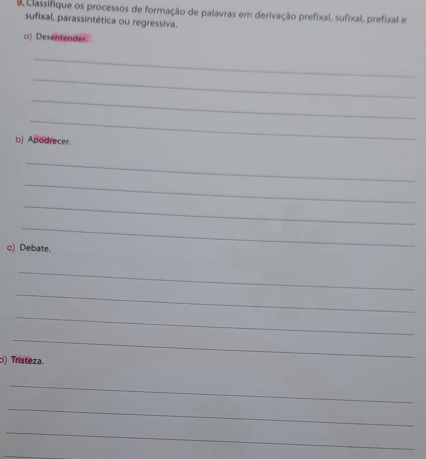 Classifique os processos de formação de palavras em derivação prefixal, sufixal, prefixal e 
sufixal, parassintética ou regressiva. 
□) Desentender. 
_ 
_ 
_ 
_ 
b) Apodrecer. 
_ 
_ 
_ 
_ 
c) Debate. 
_ 
_ 
_ 
_ 
d) Tristeza. 
_ 
_ 
_ 
_