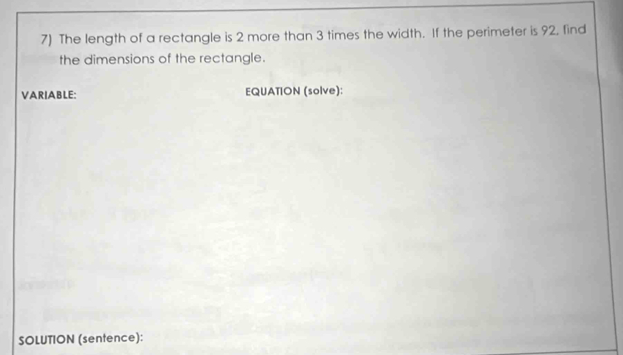 The length of a rectangle is 2 more than 3 times the width. If the perimeter is 92, find 
the dimensions of the rectangle. 
VARIABLE: EQUATION (solve): 
SOLUTION (sentence):