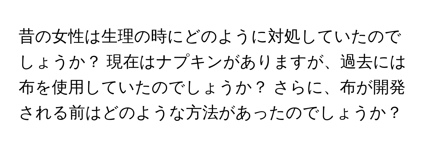 昔の女性は生理の時にどのように対処していたのでしょうか？ 現在はナプキンがありますが、過去には布を使用していたのでしょうか？ さらに、布が開発される前はどのような方法があったのでしょうか？