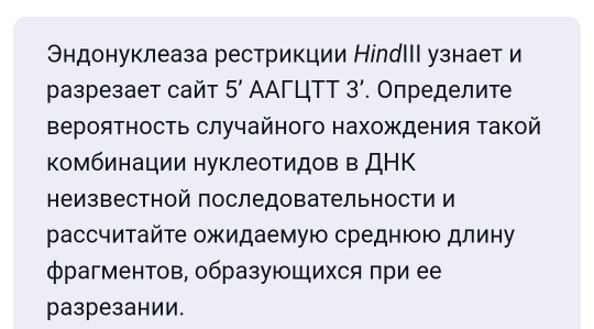 Эндонуклеаза рестрикции НіnдIIΙ узнает и 
pазрезает сайт 5' ΑΑΓЦΤΤ 3'. Οпределит 
Βероятность случайного нахождения такой 
Κомбинации нуклеоΤидов в ДΗΚ 
неизвестной последовательности и 
рассчитайτе ожидаемую среднюю длину 
фрагментов, образуюШихся при ее 
разрезании.