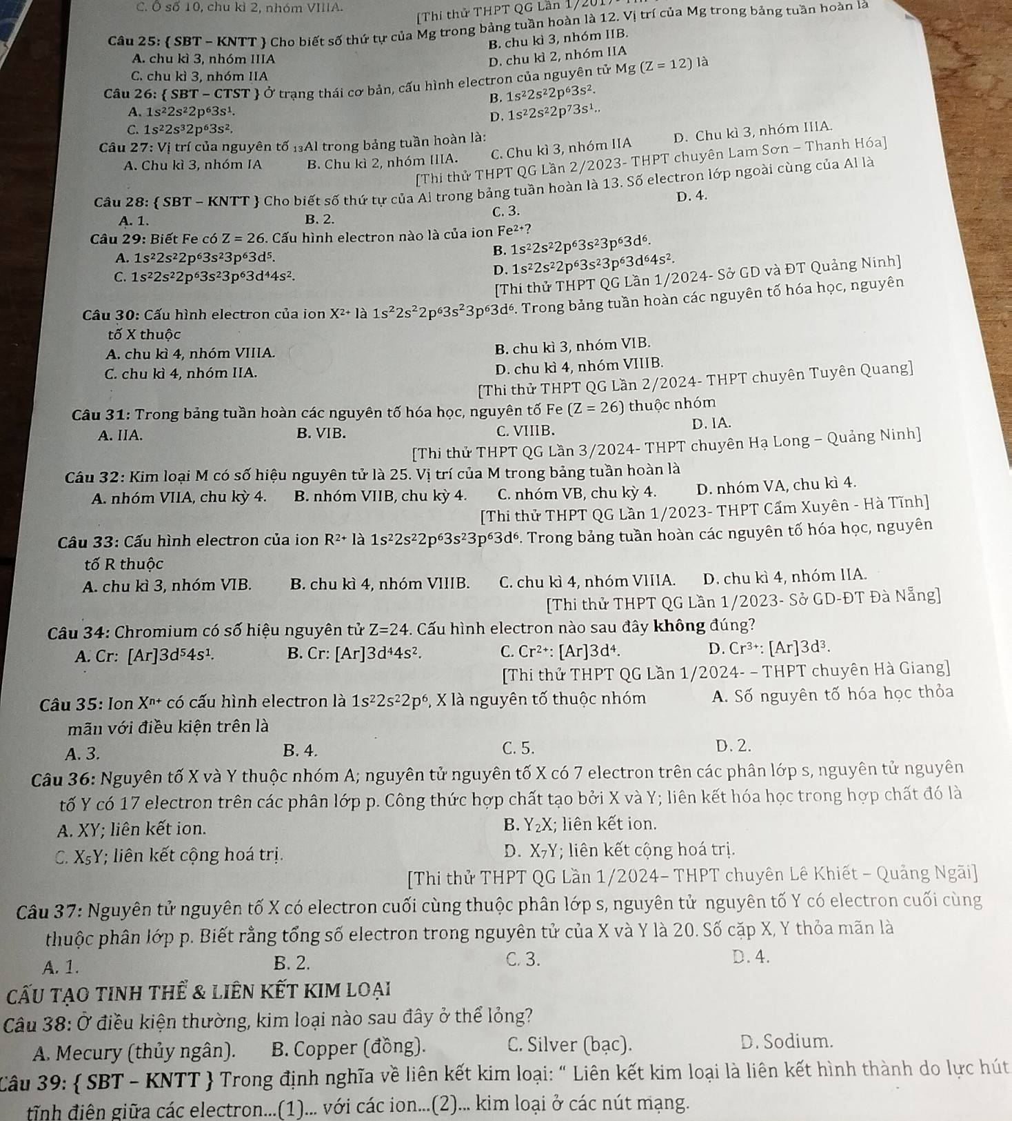 Ô số 10, chu kì 2, nhóm VIIIA.
Thi thử THPT QG Lần 17201
Câu 25:  SBT - KNTT  Cho biết số thứ tự của Mg trong bảng tuần hoàn là 12. Vị trí của Mg trong bảng tuần hoàn là
B. chu kì 3, nhóm IIB.
A. chu kì 3, nhóm IIIA D. chu kì 2, nhóm IIA
C. chu kì 3, nhóm IIA
Câu 26:  SBT-CTST T  Ở trạng thái cơ bản, cấu hình electron của nguyên tử Mg(Z=12)la
B. 1s^22s^22p^63s^2.
A. 1s^22s^22p^63s^1.
D. 1s^22s^22p^73s^1..
C. 1s^22s^32p^63s^2.
Câu 2 7:Vi trí của nguyên tố 1₃Al trong bảng tuần hoàn là:
A. Chu kì 3, nhóm IA B. Chu kì 2, nhóm IIIA. C. Chu kì 3, nhóm IIA D. Chu kì 3, nhóm IIIA.
[Thi thử THPT QG Lần 2/2023- THPT chuyên Lam Sơn - Thanh Hóa]
Câu 28:  SBT - KNTT  Cho biết số thứ tự của Al trong bảng tuần hoàn là 13. Số electron lớp ngoài cùng của Al là
D. 4.
A. 1. B. 2. C. 3.
Câu 29: Biết Fe có Z=26. Cấu hình electron nào là của ion Fe^(2+)?
A. 1s^22s^22p^63s^23p^63d^5.
1s^22s^22p^63s^23p^63d^6.
B. 1s^22s^22p^63s^23p^63d^64s^2.
C. 1s^22s^22p^63s^23p^63d^44s^2.
D.
[Thi thử THPT QG Lần 1/2024- Sở GD và ĐT Quảng Ninh]
Câu 30: Cấu hình electron của ion X^(2+) là 1s^22s^22p^63s^23p^6 p⁶3dé. Trong bảng tuần hoàn các nguyên tố hóa học, nguyên
tố X thuộc
A. chu kì 4, nhóm VIIIA.
B. chu kì 3, nhóm VIB.
C. chu kì 4, nhóm IIA.
D. chu kì 4, nhóm VIIIB.
[Thi thử THPT QG Lần 2/2024- THPT chuyên Tuyên Quang]
Câu 31: Trong bảng tuần hoàn các nguyên tố hóa học, nguyên tố Fe (Z=26) thuộc nhóm
A. IIA. B.VIB. C. VIIIB.
D. IA.
[Thi thử THPT QG Lần 3/2024- THPT chuyên Hạ Long - Quảng Ninh]
Câu 32: Kim loại M có số hiệu nguyên tử là 25. Vị trí của M trong bảng tuần hoàn là
A. nhóm VIIA, chu kỳ 4. B. nhóm VIIB, chu kỳ 4. C. nhóm VB, chu kỳ 4. D. nhóm VA, chu kì 4.
[Thi thử THPT QG Lần 1/2023- THPT Cẩm Xuyên - Hà Tĩnh]
Câu 33: Cấu hình electron của ion R^(2+) là 1s^22s^22p^63s^23p^63d^6 :. Trong bảng tuần hoàn các nguyên tố hóa học, nguyên
tố R thuộc
A. chu kì 3, nhóm VIB. B. chu kì 4, nhóm VIIIB. C. chu kì 4, nhóm VIIIA. D. chu kì 4, nhóm IIA.
[Thi thử THPT QG Lần 1/2023- Sở GD-ĐT Đà Nẵng]
Câu 34: Chromium có số hiệu nguyên tử Z=24 - . Cấu hình electron nào sau đây không đúng?
A. Cr: [Ar]3d^54s^1. B. Cr: [Ar]3d^44s^2. C. Cr^(2+):[Ar]3d^4. D. Cr^(3+):[Ar]3d^3.
[Thi thử THPT QG Lần 1/2024- - THPT chuyên Hà Giang]
Câu 35: Ion X^(n+) có cấu hình electron là 1s^22s^22p^6 , X là nguyên tố thuộc nhóm A. Số nguyên tố hóa học thỏa
mãn với điều kiện trên là
A. 3. B. 4. C. 5. D. 2.
Câu 36: Nguyên tố X và Y thuộc nhóm A; nguyên tử nguyên tố X có 7 electron trên các phân lớp s, nguyên tử nguyên
tố Y có 17 electron trên các phân lớp p. Công thức hợp chất tạo bởi X và Y; liên kết hóa học trong hợp chất đó là
A. XY; liên kết ion. B. Y₂X; liên kết ion.
C. XsY; liên kết cộng hoá trị. D. X₇Y; liên kết cộng hoá trị.
[Thi thử THPT QG Lần 1/2024- THPT chuyên Lê Khiết - Quảng Ngãi]
Câu 37: Nguyên tử nguyên tố X có electron cuối cùng thuộc phân lớp s, nguyên tử nguyên tố Y có electron cuối cùng
thuộc phân lớp p. Biết rằng tổng số electron trong nguyên tử của X và Y là 20. Số cặp X, Y thỏa mãn là
A. 1. B. 2. C. 3. D. 4.
cấu tạo tinh thể & liên kết kim loại
Câu 38: Ở điều kiện thường, kim loại nào sau đây ở thể lỏng?
A. Mecury (thủy ngân). B. Copper (đồng).
C. Silver (bạc). D. Sodium.
Câu 39:  SBT - KNTT  Trong định nghĩa về liên kết kim loại: “ Liên kết kim loại là liên kết hình thành do lực hút
tĩnh điên giữa các electron...(1)... với các ion...(2)... kim loại ở các nút mạng.