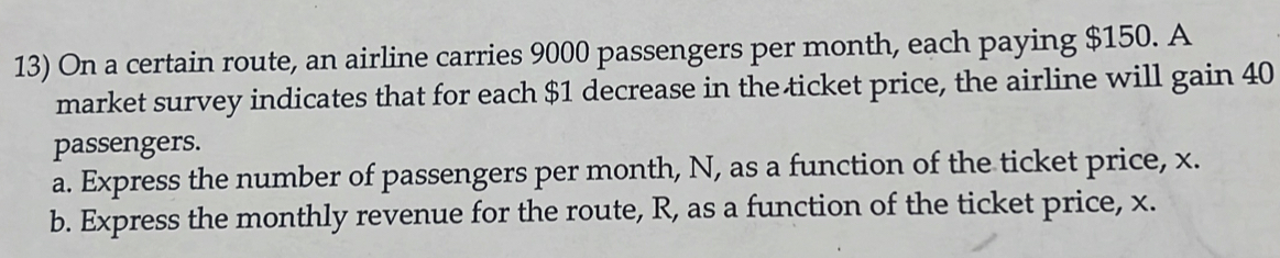 On a certain route, an airline carries 9000 passengers per month, each paying $150. A 
market survey indicates that for each $1 decrease in the ticket price, the airline will gain 40
passengers. 
a. Express the number of passengers per month, N, as a function of the ticket price, x. 
b. Express the monthly revenue for the route, R, as a function of the ticket price, x.