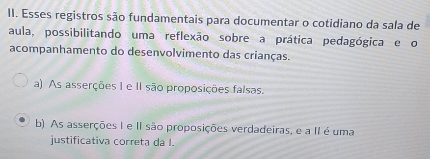 Esses registros são fundamentais para documentar o cotidiano da sala de
aula, possibilitando uma reflexão sobre a prática pedagógica e o
acompanhamento do desenvolvimento das crianças.
a) As asserções I e II são proposições falsas.
b) As asserções I e II são proposições verdadeiras, e a II é uma
justificativa correta da I.