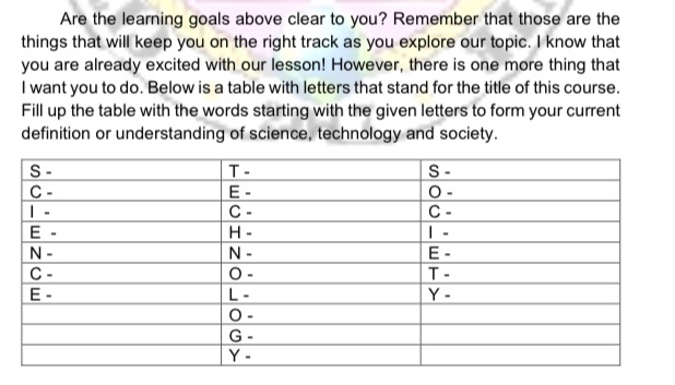 Are the learning goals above clear to you? Remember that those are the
things that will keep you on the right track as you explore our topic. I know that
you are already excited with our lesson! However, there is one more thing that
I want you to do. Below is a table with letters that stand for the title of this course.
Fill up the table with the words starting with the given letters to form your current
definition or understanding of science, technology and society.