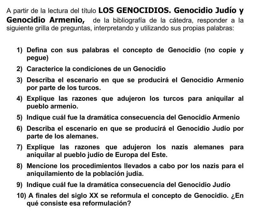 A partir de la lectura del título LOS GENOCIDIOS. Genocidio Judío y 
Genocidio Armenio, de la bibliografía de la cátedra, responder a la 
siguiente grilla de preguntas, interpretando y utilizando sus propias palabras: 
1) Defina con sus palabras el concepto de Genocidio (no copie y 
pegue) 
2) Caracterice la condiciones de un Genocidio 
3) Describa el escenario en que se producirá el Genocidio Armenio 
por parte de los turcos. 
4) Explique las razones que adujeron los turcos para aniquilar al 
pueblo armenio. 
5) Indique cuál fue la dramática consecuencia del Genocidio Armenio 
6) Describa el escenario en que se producirá el Genocidio Judío por 
parte de los alemanes. 
7) Explique las razones que adujeron los nazis alemanes para 
aniquilar al pueblo judío de Europa del Este. 
8) Mencione los procedimientos Ilevados a cabo por los nazis para el 
aniquilamiento de la población judía. 
9) Indique cuál fue la dramática consecuencia del Genocidio Judío 
10) A finales del siglo XX se reformula el concepto de Genocidio. ¿En 
qué consiste esa reformulación?