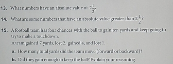 What numbers have an absolute value of 2 1/2 ? 
14. What are some numbers that have an absolute value greater than 2 1/2  ? 
15. A football team has four chances with the ball to gain ten yards and keep going to 
try to make a touchdown. 
A team gained 7 yards, lost 2, gained 4, and lost 1
a. How many total yards did the team move (forward or backward)? 
b. Did they gain enough to keep the ball? Explain your reasoning.