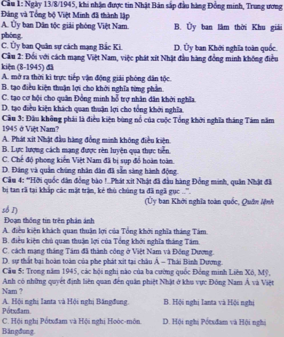 Cầu 1: Ngày 13/8/1945, khi nhận được tin Nhật Bản sắp đầu hàng Đồng minh, Trung ương
Đảng và Tổng bộ Việt Minh đã thành lập
A. Ủy ban Dân tộc giải phóng Việt Nam. B. Ủy ban lâm thời Khu giải
phóng.
C. Ủy ban Quân sự cách mạng Bắc Kì. D. Ủy ban Khởi nghĩa toàn quốc.
Cầu 2: Đối với cách mạng Việt Nam, việc phát xít Nhật đầu hàng đồng minh không điều
kiện (8-1945) đã
A. mở ra thời kì trực tiếp vận động giải phóng dân tộc.
B. tạo điều kiện thuận lợi cho khởi nghĩa từng phần.
C. tạo cơ hội cho quân Đồng minh hỗ trợ nhân dân khởi nghĩa.
D. tạo điều kiện khách quan thuận lợi cho tổng khởi nghĩa.
Câu 3: Đâu không phải là điều kiện bùng nổ của cuộc Tổng khởi nghĩa tháng Tám năm
1945 ở Việt Nam?
A. Phát xít Nhật đầu hàng đồng minh không điều kiện.
B. Lực lượng cách mạng được rèn luyện qua thực tiễn
C. Chế độ phong kiến Việt Nam đã bị sụp đổ hoàn toàn.
D. Đảng và quần chúng nhân dân đã sẵn sàng hành động.
Câu 4: “Hỡi quốc dân đồng bào !..Phát xít Nhật đã đầu hàng Đồng minh, quân Nhật đã
bị tan rã tại khắp các mặt trận, kẻ thù chúng ta đã ngã gục ..'.
(Ủy ban Khởi nghĩa toàn quốc, Quân lệnh
số I)
Đoạn thông tin trên phản ánh
A. điều kiện khách quan thuận lợi của Tổng khởi nghĩa tháng Tám.
B. điều kiện chủ quan thuận lợi của Tổng khởi nghĩa tháng Tám.
C. cách mạng tháng Tám đã thành công ở Việt Nam và Đông Dương.
D. sự thất bại hoàn toàn của phe phát xít tại châu Á - Thái Bình Dương.
Câu 5: Trong năm 1945, các hội nghị nào của ba cường quốc Đồng minh Liên Xô, Mỹ,
Anh có những quyết định liên quan đến quân phiệt Nhật ở khu vực Đông Nam Á và Việt
Nam ?
A. Hội nghị Ianta và Hội nghị Băngđung. B. Hội nghị Ianta và Hội nghị
Pốtxđam.
C. Hội nghị Pổtxđam và Hội nghị Hoỏc-môn. D. Hội nghị Pốtxđam và Hội nghị
Băngđung.